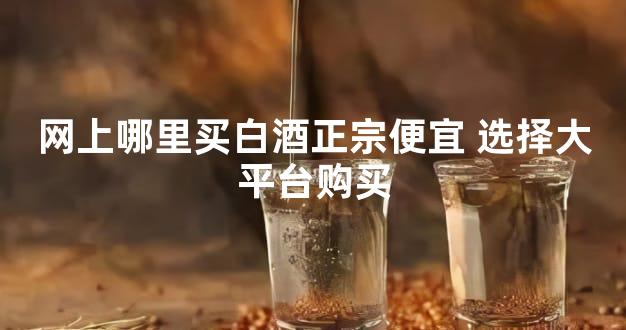 网上哪里买白酒正宗便宜 选择大平台购买